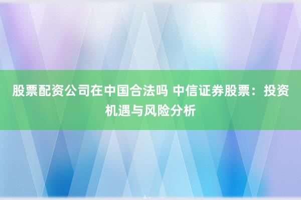 股票配资公司在中国合法吗 中信证券股票：投资机遇与风险分析