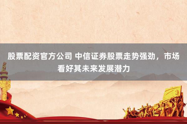 股票配资官方公司 中信证券股票走势强劲，市场看好其未来发展潜力