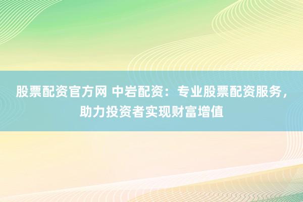 股票配资官方网 中岩配资：专业股票配资服务，助力投资者实现财富增值