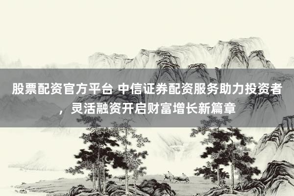 股票配资官方平台 中信证券配资服务助力投资者，灵活融资开启财富增长新篇章