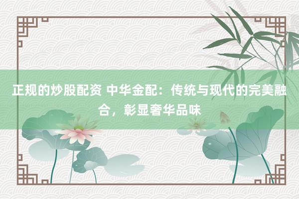 正规的炒股配资 中华金配：传统与现代的完美融合，彰显奢华品味
