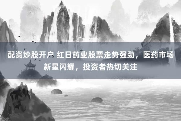 配资炒股开户 红日药业股票走势强劲，医药市场新星闪耀，投资者热切关注