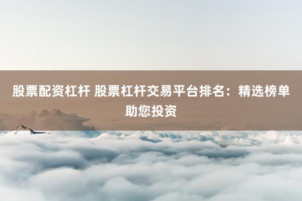 股票配资杠杆 股票杠杆交易平台排名：精选榜单助您投资