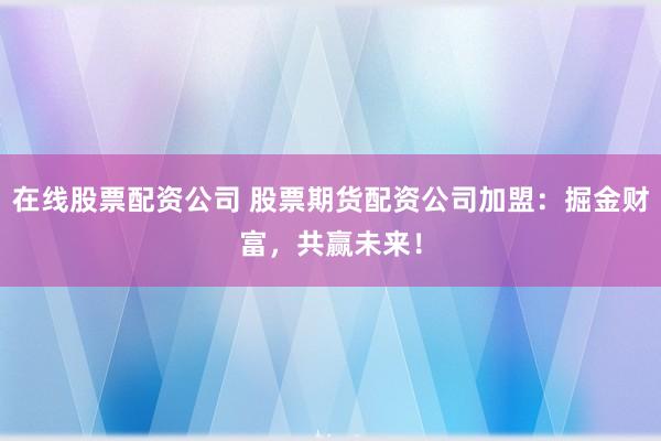 在线股票配资公司 股票期货配资公司加盟：掘金财富，共赢未来！