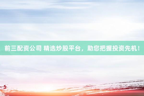 前三配资公司 精选炒股平台，助您把握投资先机！