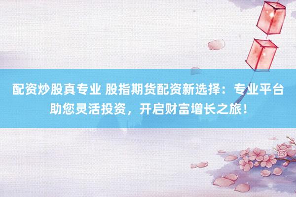 配资炒股真专业 股指期货配资新选择：专业平台助您灵活投资，开启财富增长之旅！