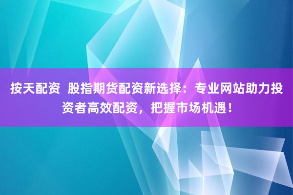 按天配资  股指期货配资新选择：专业网站助力投资者高效配资，把握市场机遇！