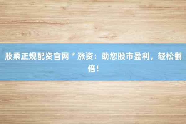 股票正规配资官网 * 涨资：助您股市盈利，轻松翻倍！