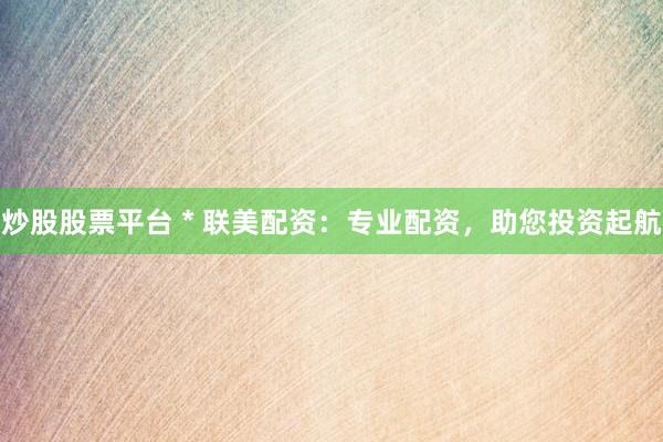 炒股股票平台 * 联美配资：专业配资，助您投资起航
