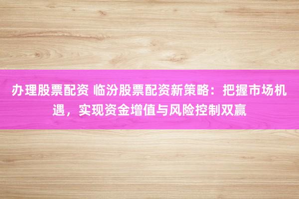 办理股票配资 临汾股票配资新策略：把握市场机遇，实现资金增值与风险控制双赢