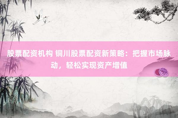 股票配资机构 铜川股票配资新策略：把握市场脉动，轻松实现资产增值