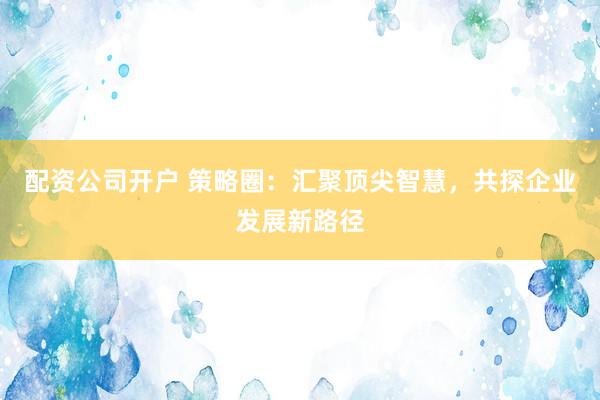 配资公司开户 策略圈：汇聚顶尖智慧，共探企业发展新路径