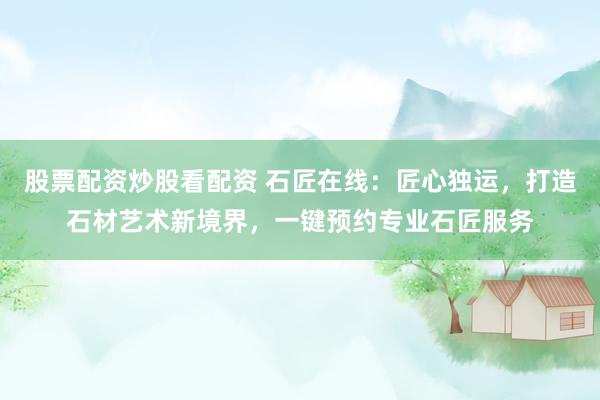 股票配资炒股看配资 石匠在线：匠心独运，打造石材艺术新境界，一键预约专业石匠服务