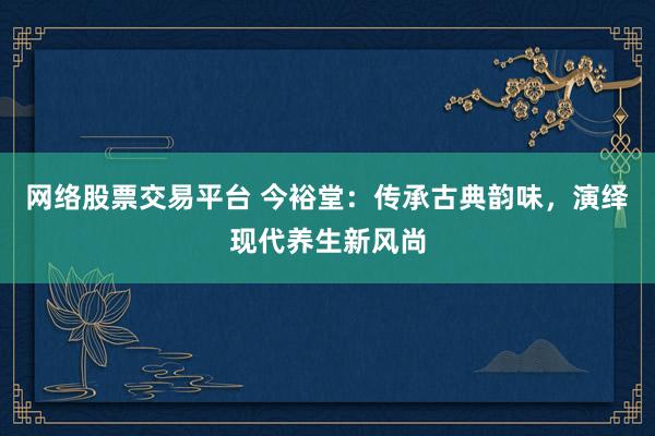 网络股票交易平台 今裕堂：传承古典韵味，演绎现代养生新风尚