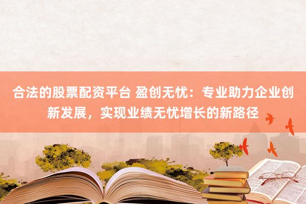 合法的股票配资平台 盈创无忧：专业助力企业创新发展，实现业绩无忧增长的新路径
