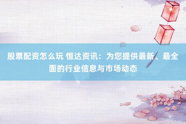 股票配资怎么玩 恒达资讯：为您提供最新、最全面的行业信息与市场动态