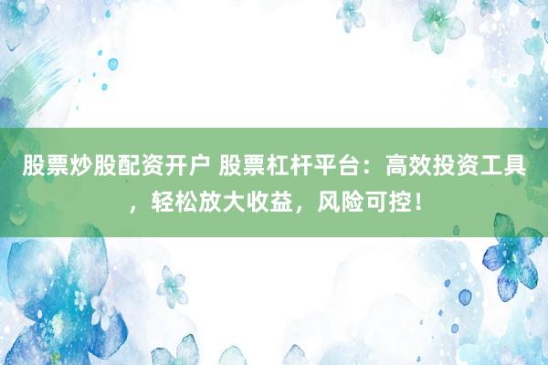 股票炒股配资开户 股票杠杆平台：高效投资工具，轻松放大收益，风险可控！
