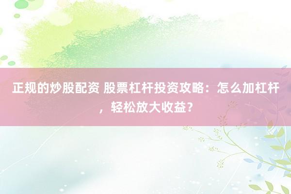 正规的炒股配资 股票杠杆投资攻略：怎么加杠杆，轻松放大收益？