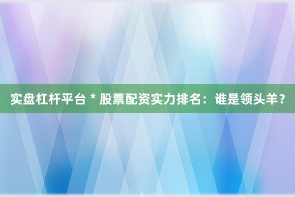 实盘杠杆平台 * 股票配资实力排名：谁是领头羊？