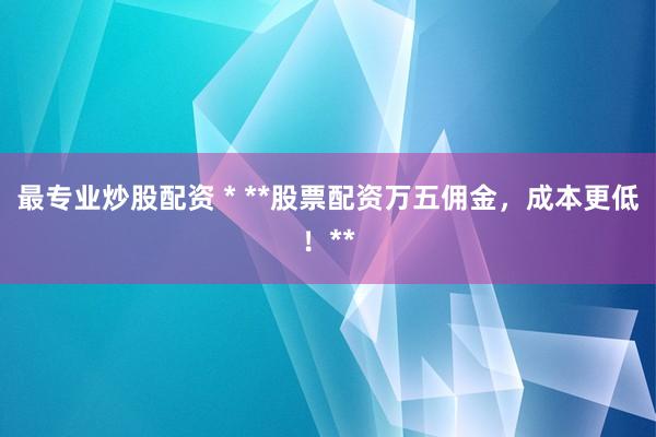 最专业炒股配资 * **股票配资万五佣金，成本更低！**