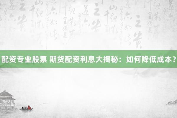 配资专业股票 期货配资利息大揭秘：如何降低成本？