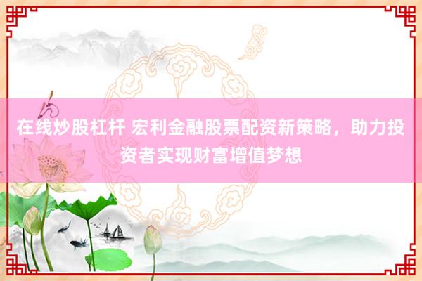 在线炒股杠杆 宏利金融股票配资新策略，助力投资者实现财富增值梦想