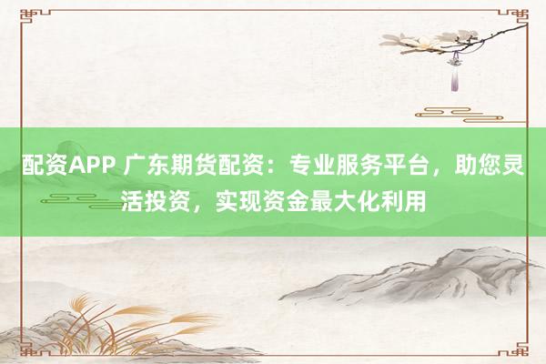 配资APP 广东期货配资：专业服务平台，助您灵活投资，实现资金最大化利用