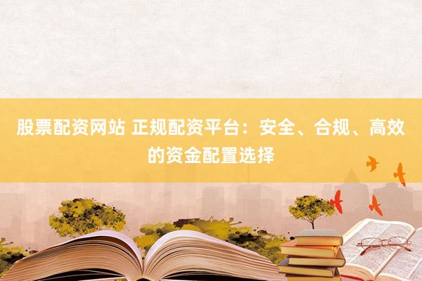 股票配资网站 正规配资平台：安全、合规、高效的资金配置选择