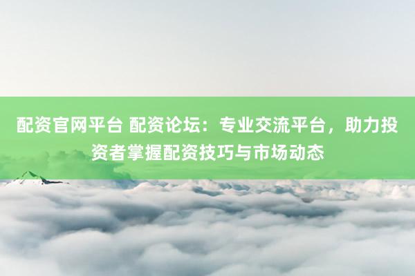 配资官网平台 配资论坛：专业交流平台，助力投资者掌握配资技巧与市场动态