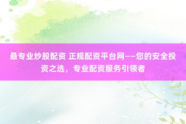 最专业炒股配资 正规配资平台网——您的安全投资之选，专业配资服务引领者