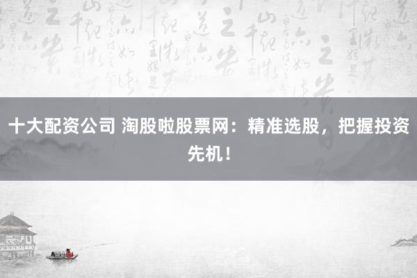 十大配资公司 淘股啦股票网：精准选股，把握投资先机！