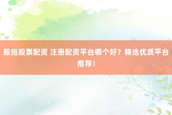 股指股票配资 注册配资平台哪个好？精选优质平台推荐！