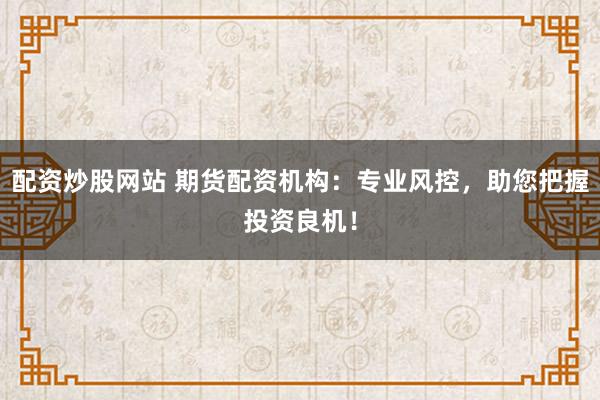 配资炒股网站 期货配资机构：专业风控，助您把握投资良机！