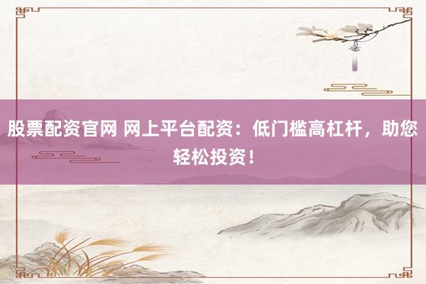 股票配资官网 网上平台配资：低门槛高杠杆，助您轻松投资！