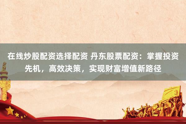 在线炒股配资选择配资 丹东股票配资：掌握投资先机，高效决策，实现财富增值新路径