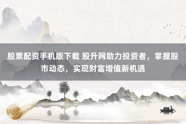 股票配资手机版下载 股升网助力投资者，掌握股市动态，实现财富增值新机遇
