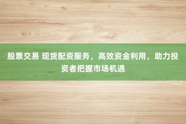股票交易 现货配资服务，高效资金利用，助力投资者把握市场机遇