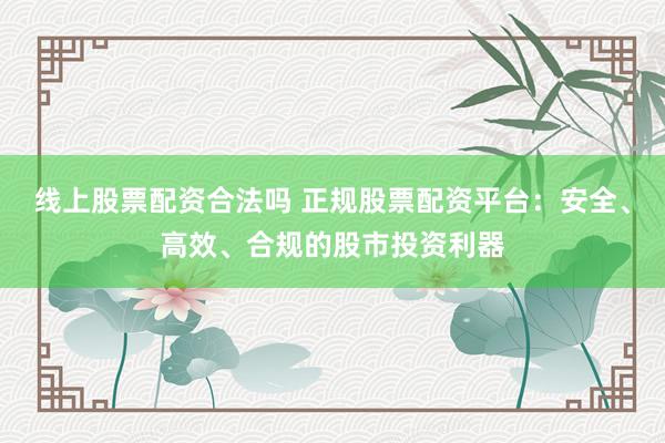 线上股票配资合法吗 正规股票配资平台：安全、高效、合规的股市投资利器