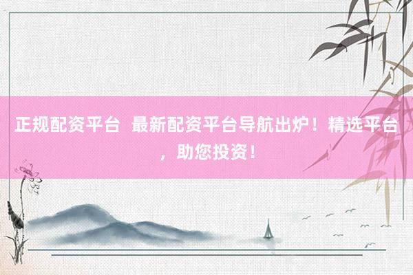 正规配资平台  最新配资平台导航出炉！精选平台，助您投资！