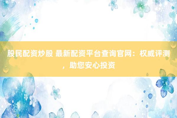 股民配资炒股 最新配资平台查询官网：权威评测，助您安心投资
