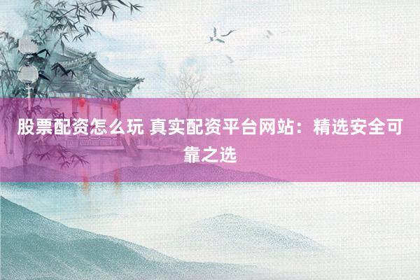 股票配资怎么玩 真实配资平台网站：精选安全可靠之选
