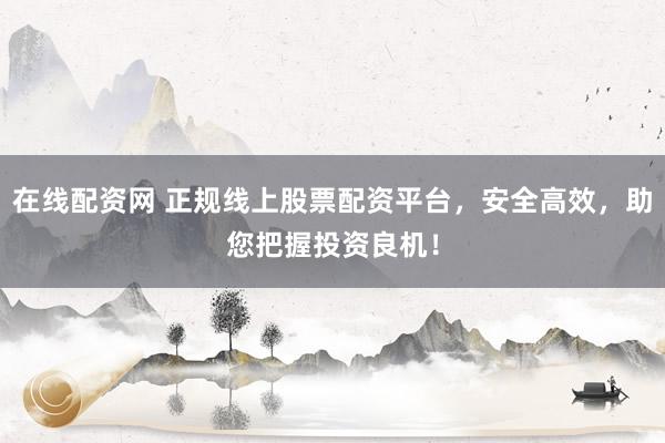 在线配资网 正规线上股票配资平台，安全高效，助您把握投资良机！