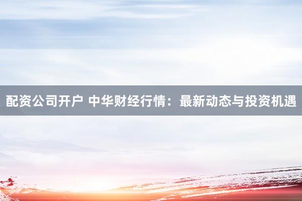 配资公司开户 中华财经行情：最新动态与投资机遇