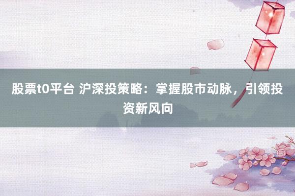 股票t0平台 沪深投策略：掌握股市动脉，引领投资新风向