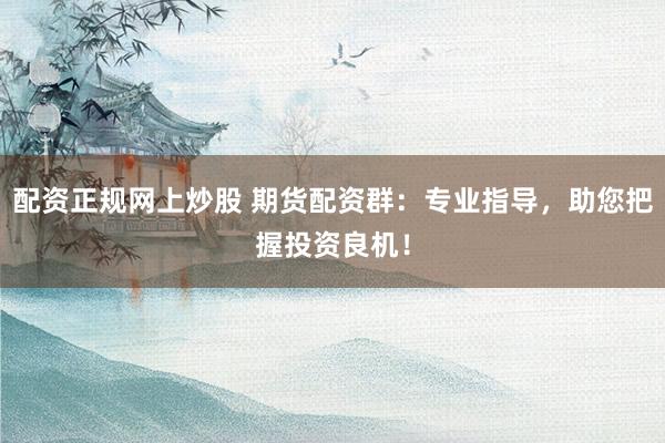 配资正规网上炒股 期货配资群：专业指导，助您把握投资良机！