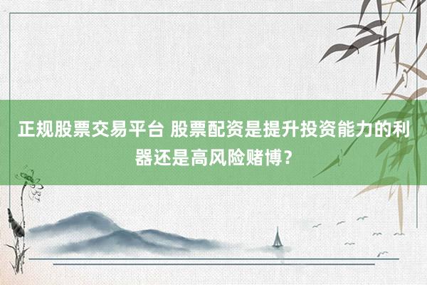 正规股票交易平台 股票配资是提升投资能力的利器还是高风险赌博？
