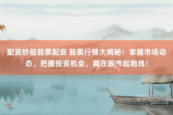 配资炒股股票配资 股票行情大揭秘：掌握市场动态，把握投资机会，赢在股市起跑线！