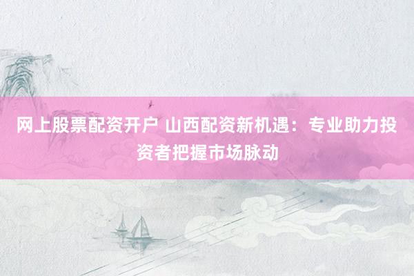 网上股票配资开户 山西配资新机遇：专业助力投资者把握市场脉动