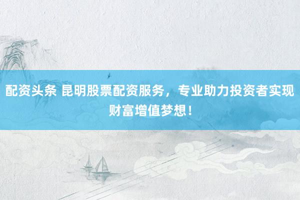 配资头条 昆明股票配资服务，专业助力投资者实现财富增值梦想！