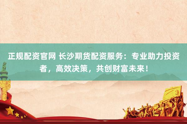 正规配资官网 长沙期货配资服务：专业助力投资者，高效决策，共创财富未来！